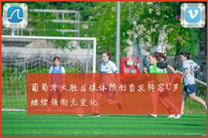 葡萄牙大胜后媒体预测首发阵容C罗继续领衔无变化
