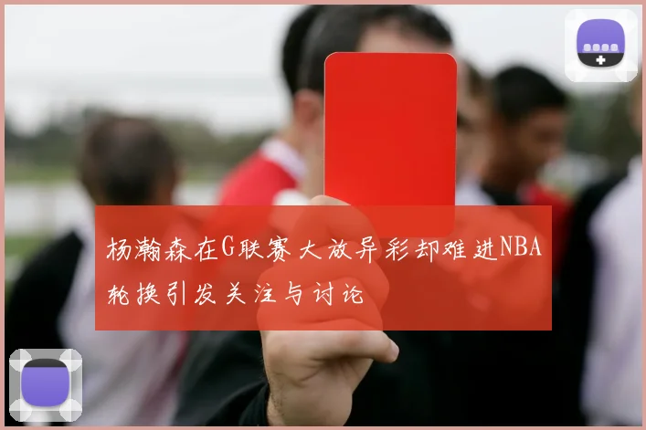 杨瀚森在G联赛大放异彩却难进NBA轮换引发关注与讨论
