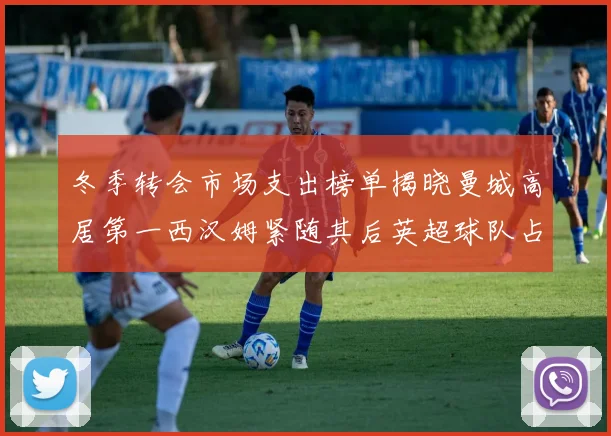 冬季转会市场支出榜单揭晓曼城高居第一西汉姆紧随其后英超球队占据五席