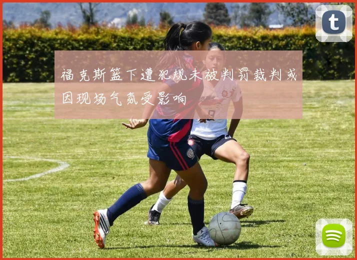 福克斯篮下遭犯规未被判罚裁判或因现场气氛受影响