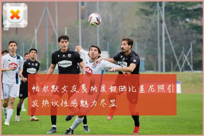 帕尔默女友戛纳度假晒比基尼照引发热议性感魅力尽显