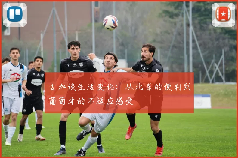 古加谈生活变化：从北京的便利到葡萄牙的不适应感受