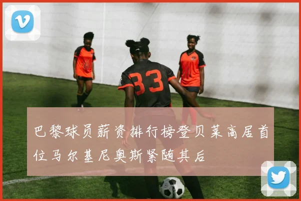 巴黎球员薪资排行榜登贝莱高居首位马尔基尼奥斯紧随其后