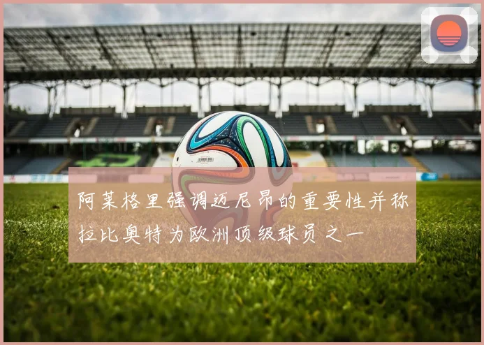 阿莱格里强调迈尼昂的重要性并称拉比奥特为欧洲顶级球员之一