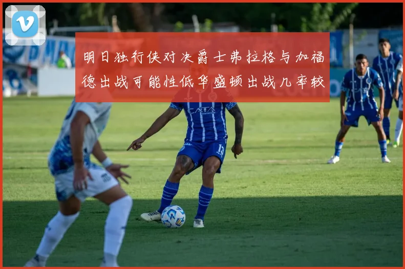 明日独行侠对决爵士弗拉格与加福德出战可能性低华盛顿出战几率较高