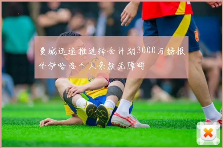 曼城迅速推进转会计划3000万镑报价伊哈洛个人条款无障碍
