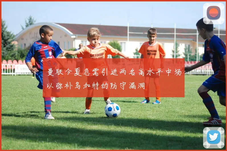 曼联今夏急需引进两名高水平中场以弥补乌加特的防守漏洞