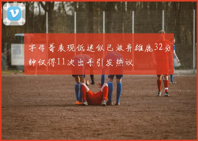 字母哥表现低迷似已放弃雄鹿32分钟仅得11次出手引发热议